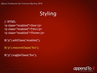 jQuery Conference San Francisco Bay Area 2010




                                          Styling
   // HTML
   <p class=”enabled”>One</p>
   <p class=”enabled”>Two</p>
   <p class=”enabled”>Three</p>

   $(‘p’).addClass(‘enabled’);

   $(‘p’).removeClass(‘foo’);

   $(‘p’).toggleClass(‘foo’);



   Copyright © 2010 appendTo, LLC.
                                                    THE jOUERY COMPANY
 