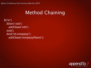 jQuery Conference San Francisco Bay Area 2010




                                     Method Chaining
   $(‘tr’)
    .ﬁlter(‘:odd’)
      .addClass(‘odd’)
    .end()
    .ﬁnd(‘td.company’)
      .addClass(‘companyName’);




   Copyright © 2010 appendTo, LLC.
                                                       THE jOUERY COMPANY
 