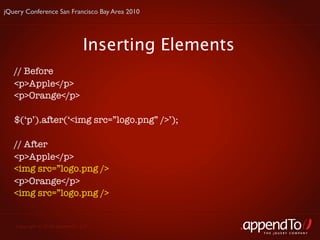 jQuery Conference San Francisco Bay Area 2010




                               Inserting Elements
   // Before
   <p>Apple</p>
   <p>Orange</p>

   $(‘p’).after(‘<img src=”logo.png” />’);

   // After
   <p>Apple</p>
   <img src=”logo.png />
   <p>Orange</p>
   <img src=”logo.png />


   Copyright © 2010 appendTo, LLC.
                                                    THE jOUERY COMPANY
 