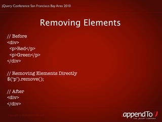 jQuery Conference San Francisco Bay Area 2010




                             Removing Elements
   // Before
   <div>
    <p>Red</p>
    <p>Green</p>
   </div>

   // Removing Elements Directly
   $(‘p’).remove();

   // After
   <div>
   </div>

   Copyright © 2010 appendTo, LLC.
                                                 THE jOUERY COMPANY
 