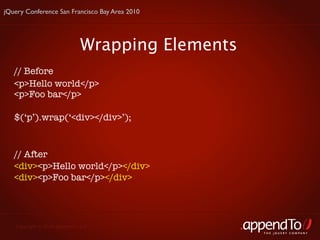 jQuery Conference San Francisco Bay Area 2010




                              Wrapping Elements
   // Before
   <p>Hello world</p>
   <p>Foo bar</p>

   $(‘p’).wrap(‘<div></div>’);


   // After
   <div><p>Hello world</p></div>
   <div><p>Foo bar</p></div>




   Copyright © 2010 appendTo, LLC.
                                                  THE jOUERY COMPANY
 