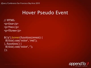 jQuery Conference San Francisco Bay Area 2010




                             Hover Pseudo Event
   // HTML
   <p>One</p>
   <p>Two</p>
   <p>Three</p>

   $(‘p’).hover(function(event) {
    $(this).css(‘color’, ‘red’);
   }, function() {
    $(this).css(‘color’, ‘’);
   });




   Copyright © 2010 appendTo, LLC.
                                                  THE jOUERY COMPANY
 