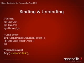 jQuery Conference San Francisco Bay Area 2010




                           Binding & Unbinding
   // HTML
   <p>One</p>
   <p>Two</p>
   <p>Three</p>

   // Add event
   $(‘p’).bind(‘click’,function(event) {
    $(this).css(‘color’, ‘red’);
   });

   // Remove event
   $(‘p’).unbind(‘click’);

   Copyright © 2010 appendTo, LLC.
                                                 THE jOUERY COMPANY
 