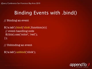 jQuery Conference San Francisco Bay Area 2010




                 Binding Events with .bind()
   // Binding an event

   $('a.tab').bind('click',function(e){
    // event handling code
    $(this).css(‘color’, ‘red’);
   });

   // Unbinding an event 

   $('a.tab').unbind('click');



   Copyright © 2010 appendTo, LLC.
                                                THE jOUERY COMPANY
 