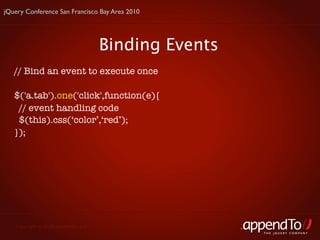 jQuery Conference San Francisco Bay Area 2010




                                     Binding Events
   // Bind an event to execute once

   $('a.tab').one('click',function(e){
     // event handling code
     $(this).css(‘color’,‘red’);
   });




   Copyright © 2010 appendTo, LLC.
                                                      THE jOUERY COMPANY
 