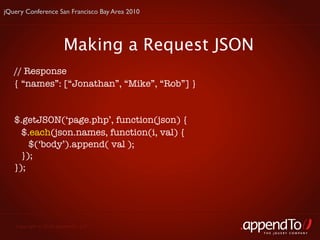 jQuery Conference San Francisco Bay Area 2010




                       Making a Request JSON
   // Response
   { “names”: [“Jonathan”, “Mike”, “Rob”] }


   $.getJSON(‘page.php’, function(json) {
     $.each(json.names, function(i, val) {
       $(‘body’).append( val );
     });
   });




   Copyright © 2010 appendTo, LLC.
                                                THE jOUERY COMPANY
 