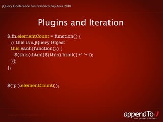 jQuery Conference San Francisco Bay Area 2010




                           Plugins and Iteration
   $.fn.elementCount = function() {
     // this is a jQuery Object
     this.each(function(i) {
       $(this).html($(this).html() +‘ ‘+ i);
     });
   };


   $(‘p’).elementCount();




   Copyright © 2010 appendTo, LLC.
                                                   THE jOUERY COMPANY
 