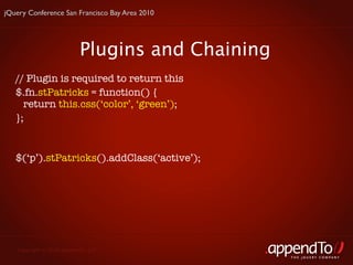 jQuery Conference San Francisco Bay Area 2010




                          Plugins and Chaining
   // Plugin is required to return this
   $.fn.stPatricks = function() {
     return this.css(‘color’, ‘green’);
   };


   $(‘p’).stPatricks().addClass(‘active’);




   Copyright © 2010 appendTo, LLC.
                                                 THE jOUERY COMPANY
 