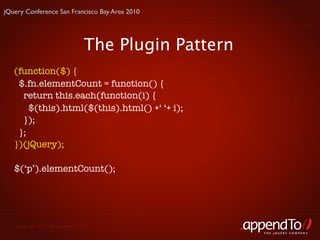 jQuery Conference San Francisco Bay Area 2010




                               The Plugin Pattern
   (function($) {
    $.fn.elementCount = function() {
     return this.each(function(i) {
       $(this).html($(this).html() +‘ ‘+ i);
     });
    };
   })(jQuery);

   $(‘p’).elementCount();




   Copyright © 2010 appendTo, LLC.
                                                    THE jOUERY COMPANY
 