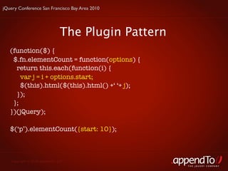 jQuery Conference San Francisco Bay Area 2010




                               The Plugin Pattern
   (function($) {
    $.fn.elementCount = function(options) {
     return this.each(function(i) {
       var j = i + options.start;
       $(this).html($(this).html() +‘ ‘+ j);
     });
    };
   })(jQuery);

   $(‘p’).elementCount({start: 10});



   Copyright © 2010 appendTo, LLC.
                                                    THE jOUERY COMPANY
 