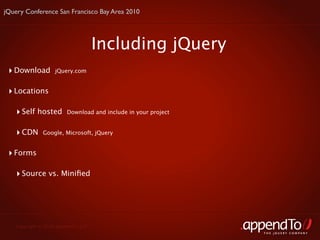 jQuery Conference San Francisco Bay Area 2010




                                     Including jQuery
 ‣ Download        jQuery.com


 ‣ Locations

    ‣ Self hosted       Download and include in your project


    ‣ CDN     Google, Microsoft, jQuery


 ‣ Forms

    ‣ Source vs. Miniﬁed




   Copyright © 2010 appendTo, LLC.
                                                               THE jOUERY COMPANY
 
