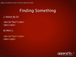 jQuery Conference San Francisco Bay Area 2010




                               Finding Something
   // Select By ID

   <div id=”foo”></div>
   <div></div>

   $(‘#foo’);

   <div id=”foo”></div>
   <div></div>




   Copyright © 2010 appendTo, LLC.
                                                   THE jOUERY COMPANY
 