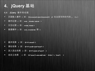 4. jQuery 基础
4.4 jQuery 事件和动画
页面载入事件 ( 如： $(document).ready(function(){ // 在这里写你的代码 ... }); )
事件处理 ( 如： bind , trigger, unbind )
交互处理 ( 如： hover, toggle )
普通事件 ( 如： click, mouseover 等 )
基本效果 ( 如： $("p").show() )
滑动效果 ( 如： $("p").slideD own("slow") )
淡入淡出效果 ( 如： $("p").fadeI n("slow") )
自定义效果 ( 如： $(".block").animate({left: ' -50px' }, "slow") )
 