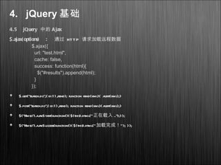 4. jQuery 基础
4.5 jQuery 中的 Ajax
$.ajax( options) : 通过 HTTP 请求加载远程数据
$.ajax({
url: "test.html",
cache: false,
success: function(html){
$("#results").append(html);
}
});
$.get(”search.do”,{id:1},rend); function rend(xml){ alert(xml);}
$.post(”search.do”,{id:1},rend); function rend(xml){alert(xml);}
$(”#msg”).ajaxStart(function(){$(this).html(”正在载入 ..”);});
$(”#msg”).ajaxSuccess(function(){$(this).html(” ”加载完成！ ); });
 