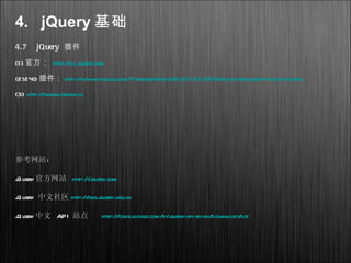 4. jQuery 基础
4.7 jQuery 插件
(1) 官方： http://ui.jquery.com
(2)240 插件： http://www.cnblogs.com/Terrylee/archive/2007/12/09/the-ultimate-jquery-plugin-list.html
(3) http://www.cssrain.cn
参考网站：
jQuery官方网站 http://jquery.com
jQuery 中文社区 http://bbs.jquery.org.cn
jQuery中文 API 站点 http://code.google.com/p/jquery-api-zh-cn/downloads/list
 
