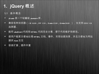 1. jQuery 概述
1.1 基本概念
jQuery是一个轻量级 javascript库 .
兼容各种浏览器（ I E 6.0+ , FF 1.5+ , Safari 2.0+ , Opera9.0+ ），也支持 CSS 1-3
选择器 .
能将 JavaScript代码和 HTML 代码完全分离，便于代码维护和修改。
使用户能更方便地处理 HTML 文档、事件、实现动画效果，并且方便地为网站
提供 Ajax 交互
容易扩展，插件丰富
 