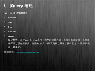 1.3 主流 javascript 库
Prototype
YUI
D ojo
mooTools
jQuery:
短小精悍，支持 dom1-3 ， css支持；简单的动画实现，支持自定义动画；支持插
件开发，现有插件多；完整的 api 文 档以及范例，易学；拥有官方 UI 程序供使
用，效果好。
性能测试： http://mootools.net/slickspeed
1. jQuery 概述
 