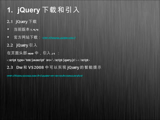 1. jQuery 下载和引入
2.1 jQuery 下载
当前版本 1.4.4
官方网站下载： http://www.jquery.com/
2.2 jQuery 引入
在页面头部 head 中，引入 js ：
< script type="text/javascript" src="./script/jquery.js"> < /script>
2.3 Dw和 VS2008 中可以实现 jQuery 的智能提示
http://code.google.com/p/jquery-api-zh-cn/downloads/list
 