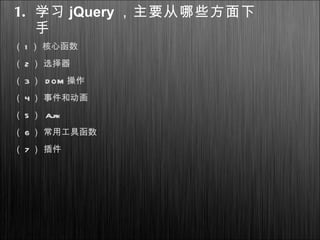 1. 学习 jQuery ，主要从哪些方面下
手
（ 1 ） 核心函数
（ 2 ） 选择器
（ 3 ） D OM 操作
（ 4 ） 事件和动画
（ 5 ） Ajax
（ 6 ） 常用工具函数
（ 7 ） 插件
 