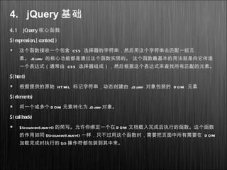 4. jQuery 基础
4.1 jQuery 核心函数
$( expression,[ context] )
这个函数接收一个包含 CSS 选择器的字符串，然后用这个字符串去匹配一组元
素。 jQuery 的核心功能都是通过这个函数实现的。 这个函数最基本的用法就是向它传递
一个表达式（通常由 CSS 选择器组成），然后根据这个表达式来查找所有匹配的元素。
$( html)
根据提供的原始 HTML 标记字符串，动态创建由 jQuery 对象包装的 D OM 元素
$( elements)
将一个或多个 D OM 元素转化为 jQuery对象。
$( callback)
$(document).ready() 的简写。允许你绑定一个在 D OM 文档载入完成后执行的函数。这个函数
的作用如同 $(document).ready() 一样，只不过用这个函数时，需要把页面中所有需要在 D OM
加载完成时执行的 $() 操作符都包装到其中来。
 