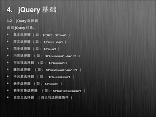 4. jQuery 基础
4.2 jQuery 选择器
返回 jQuery 对象。
基本选择器 （如： $(“#id”) , $(“.class”) ）
层次选择器 （如： $(“div > span”) ）
简单选择器 （如： $(“tr:last”) ）
内容选择器 ( 如： $("div:contains(' John' )") )
可见性选择器 ( 如： $("tr:hidden") )
属性选择器 （如： $("input[name= ‘john' ]") ）
子元素选择器 （如： $("ulli:first-child") ）
表单选择器 （如： $(":input") ）
表单对象选择器 （如： $("select option:selected") ）
自定义选择器 （自己写选择器插件 ）
 