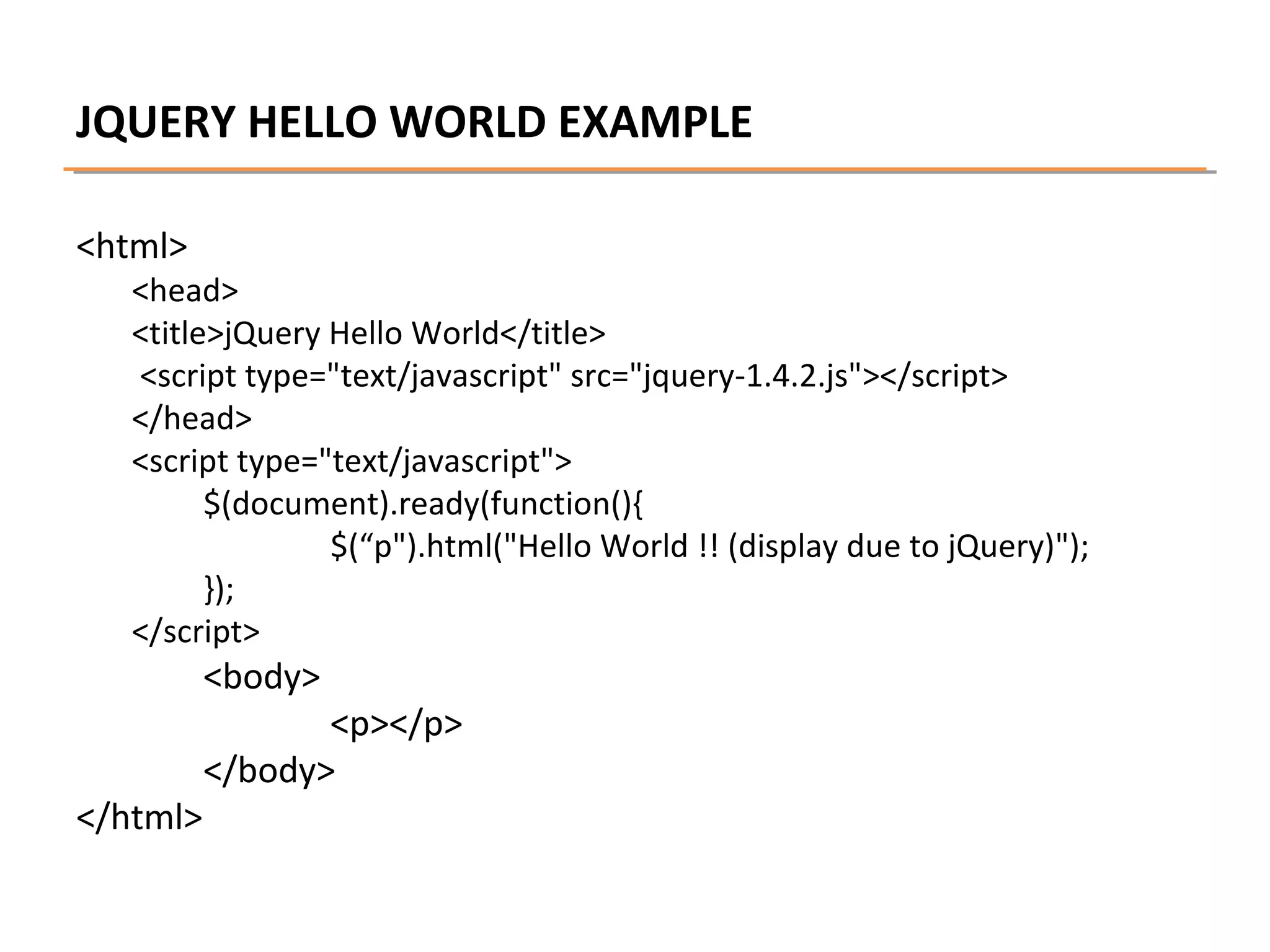 JQUERY HELLO WORLD EXAMPLE
<html>

<head>
<title>jQuery Hello World</title>
<script type="text/javascript" src="jquery-1.4.2.js"></script>
</head>
<script type="text/javascript">
$(document).ready(function(){
$(“p").html("Hello World !! (display due to jQuery)");
});
</script>

<body>

</html>

<p></p>
</body>

 