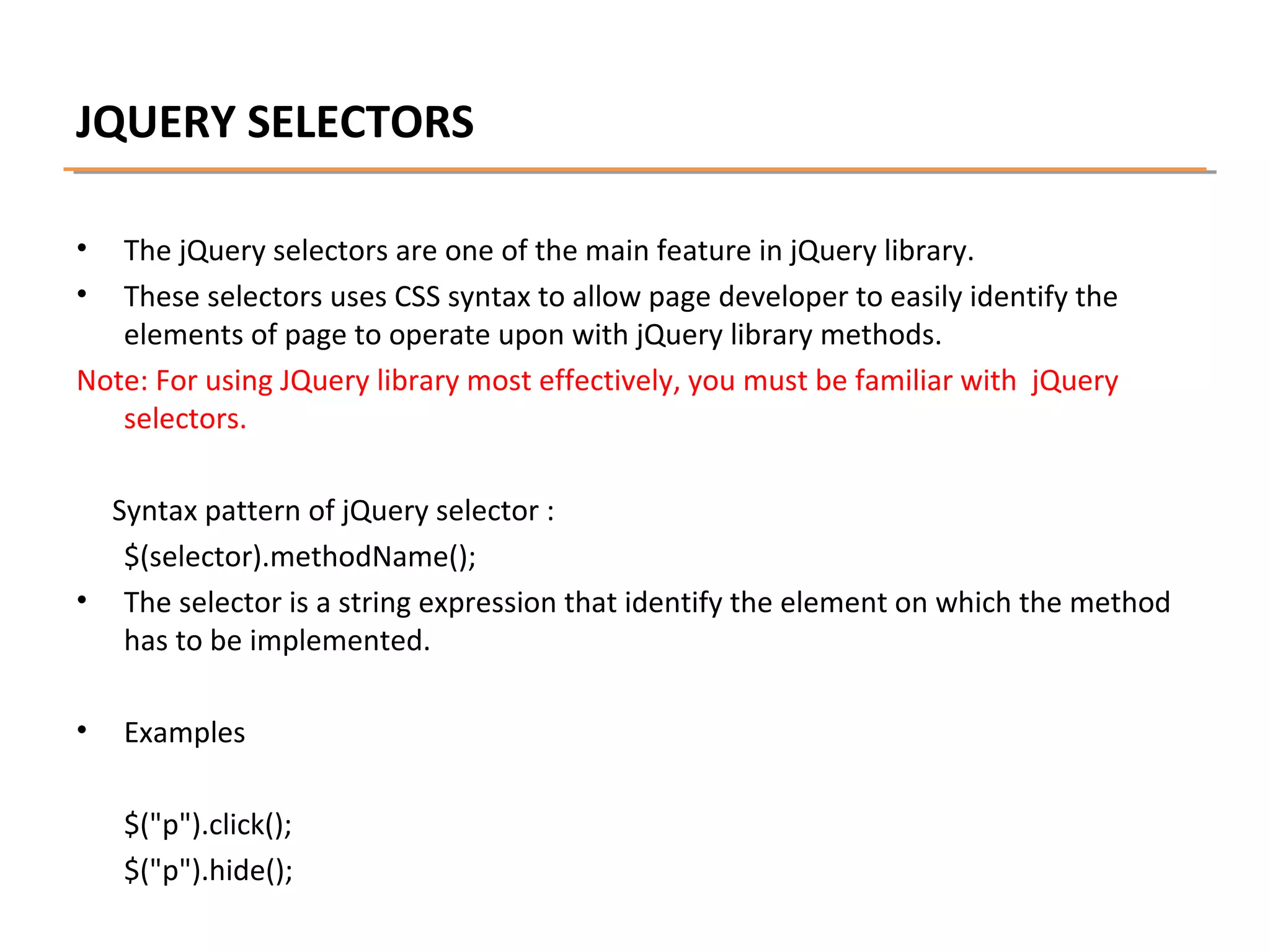 JQUERY SELECTORS
•
•

The jQuery selectors are one of the main feature in jQuery library.
These selectors uses CSS syntax to allow page developer to easily identify the
elements of page to operate upon with jQuery library methods.
Note: For using JQuery library most effectively, you must be familiar with jQuery
selectors.
Syntax pattern of jQuery selector :
$(selector).methodName();
• The selector is a string expression that identify the element on which the method
has to be implemented.
•

Examples
$("p").click();
$("p").hide();

 