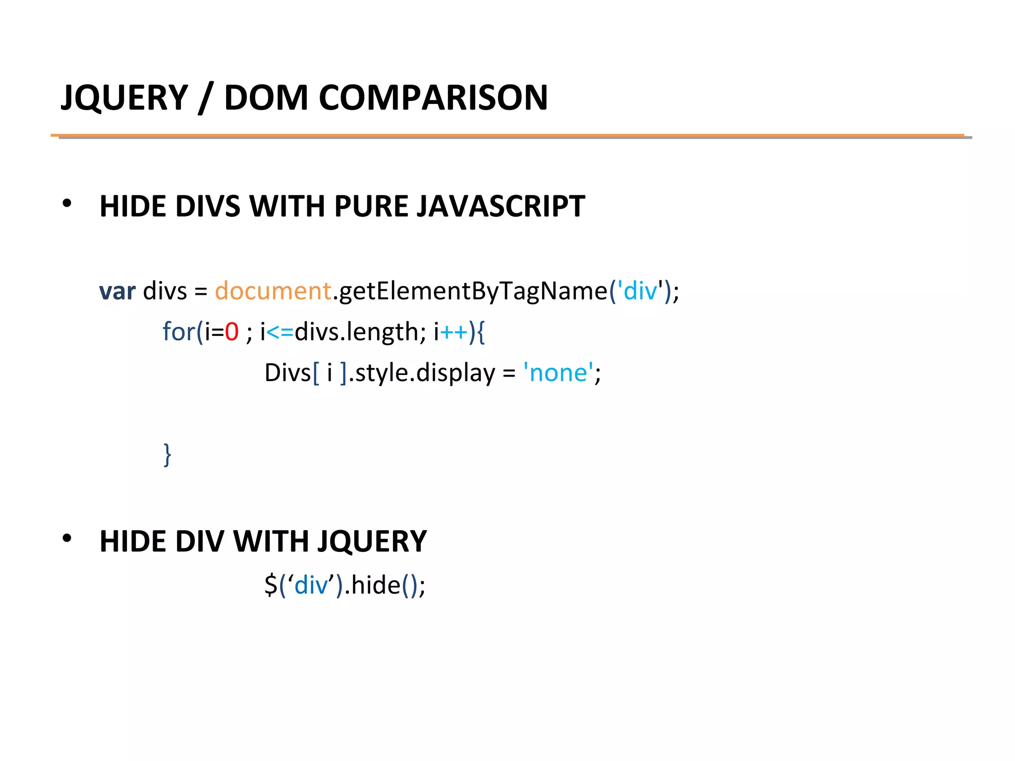 JQUERY / DOM COMPARISON
• HIDE DIVS WITH PURE JAVASCRIPT
var divs = document.getElementByTagName('div');
for(i=0 ; i<=divs.length; i++){
Divs[ i ].style.display = 'none';
}

• HIDE DIV WITH JQUERY
$(‘div’).hide();

 