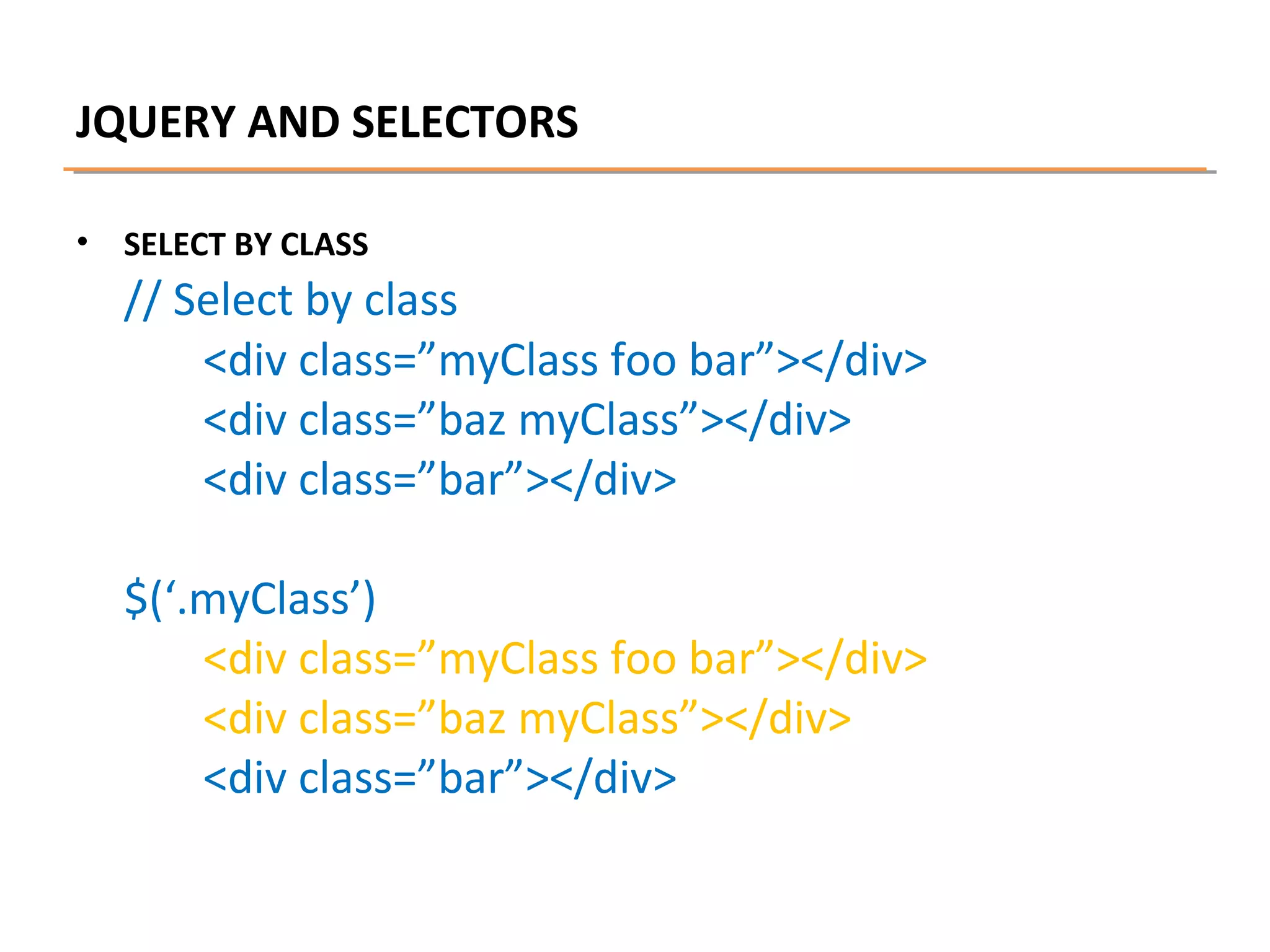 JQUERY AND SELECTORS
•

SELECT BY CLASS

// Select by class
<div class=”myClass foo bar”></div>
<div class=”baz myClass”></div>
<div class=”bar”></div>
$(‘.myClass’)
<div class=”myClass foo bar”></div>
<div class=”baz myClass”></div>
<div class=”bar”></div>

 