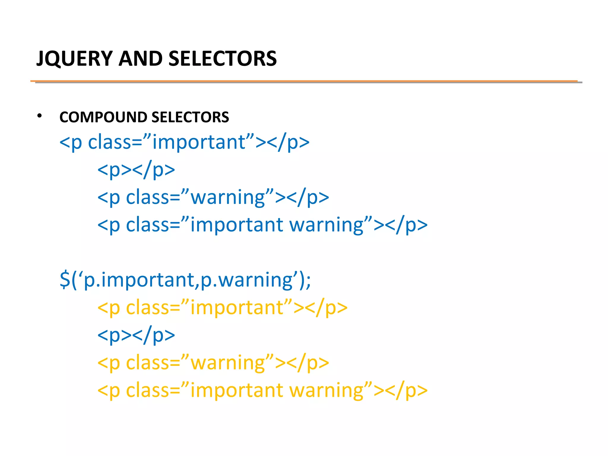JQUERY AND SELECTORS
•

COMPOUND SELECTORS

<p class=”important”></p>
<p></p>
<p class=”warning”></p>
<p class=”important warning”></p>
$(‘p.important,p.warning’);
<p class=”important”></p>
<p></p>
<p class=”warning”></p>
<p class=”important warning”></p>

 