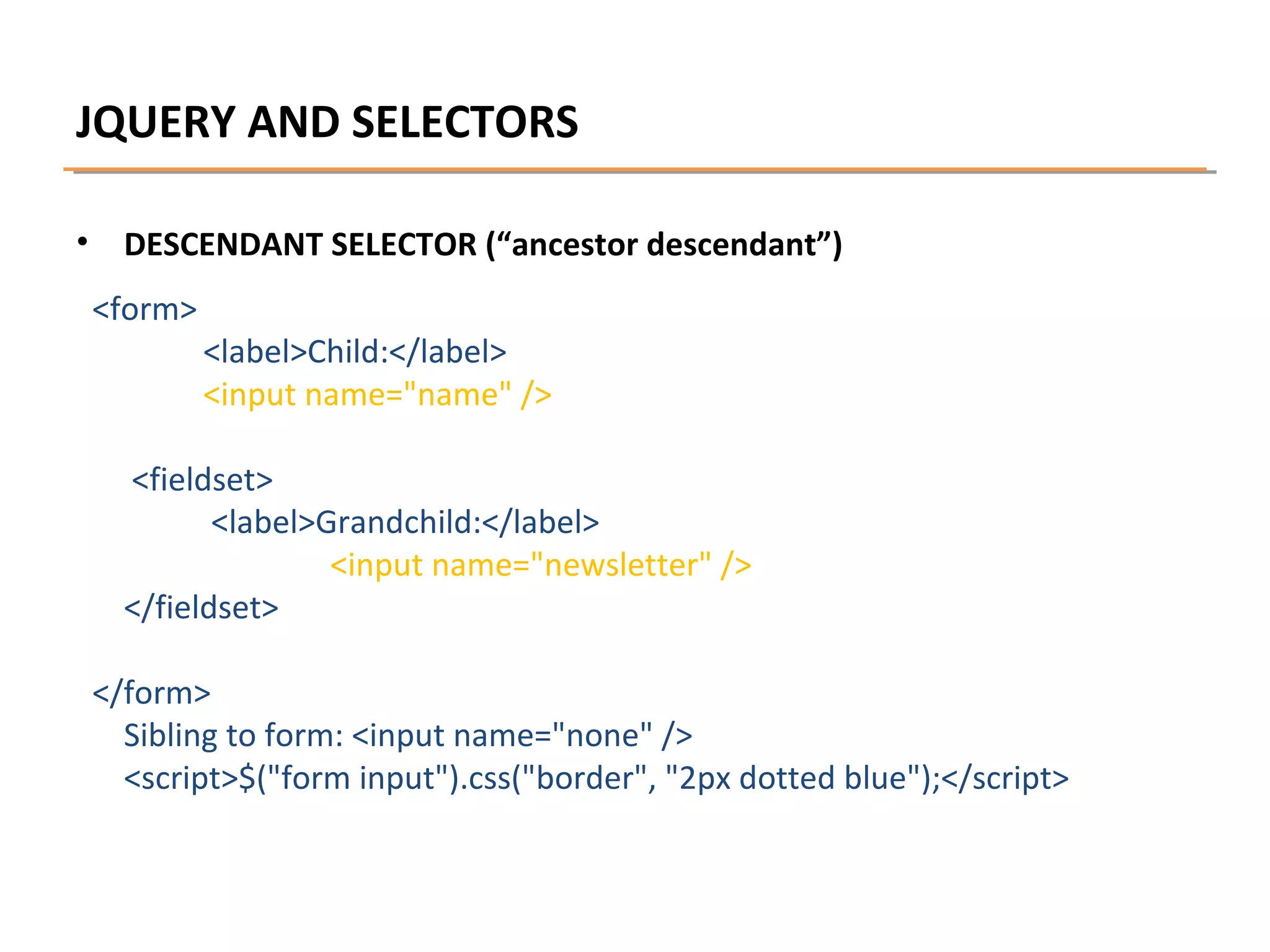 JQUERY AND SELECTORS
•

DESCENDANT SELECTOR (“ancestor descendant”)
<form>

<label>Child:</label>
<input name="name" />

<fieldset>
<label>Grandchild:</label>
<input name="newsletter" />
</fieldset>
</form>
Sibling to form: <input name="none" />
<script>$("form input").css("border", "2px dotted blue");</script>

 
