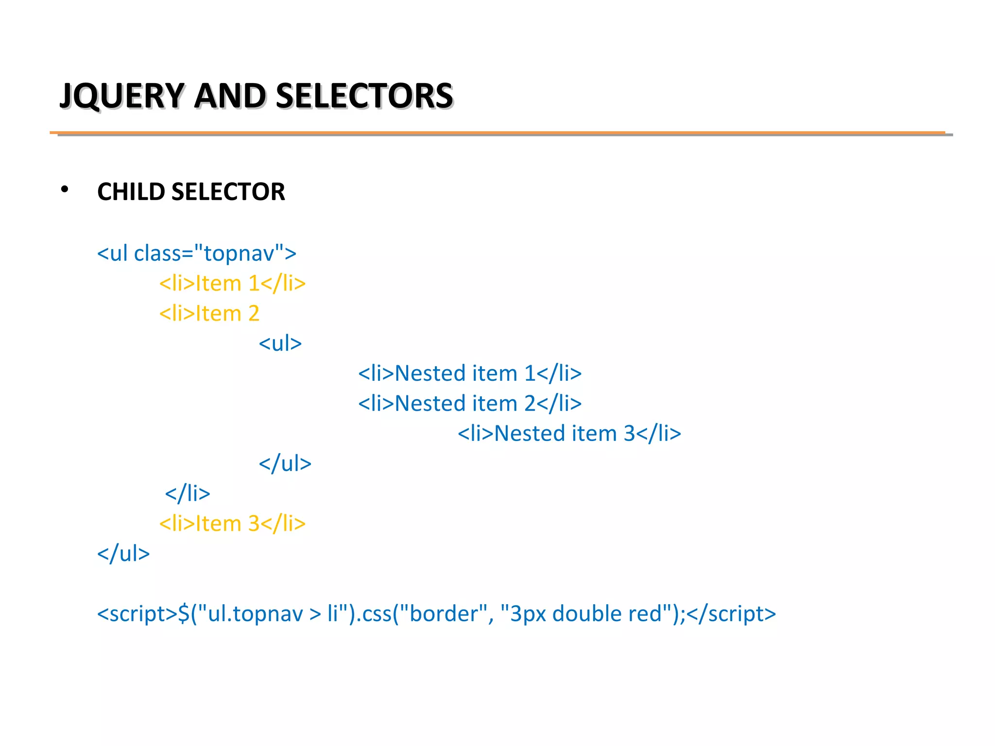 JQUERY AND SELECTORS
•

CHILD SELECTOR
<ul class="topnav">
<li>Item 1</li>
<li>Item 2
<ul>

</ul>

</ul>

<li>Nested item 1</li>
<li>Nested item 2</li>
<li>Nested item 3</li>

</li>
<li>Item 3</li>

<script>$("ul.topnav > li").css("border", "3px double red");</script>

 