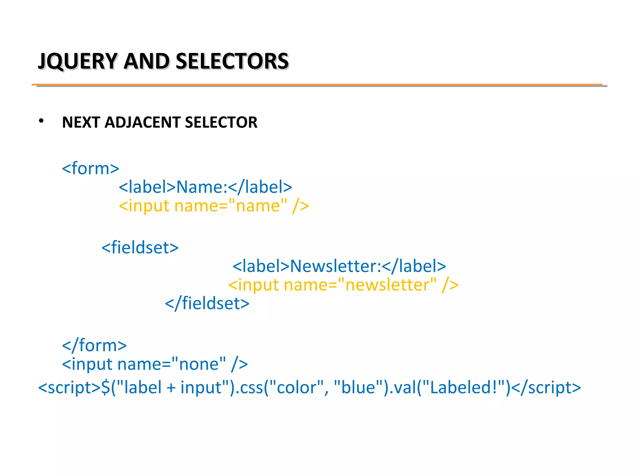 JQUERY AND SELECTORS
•

NEXT ADJACENT SELECTOR

<form>
<label>Name:</label>
<input name="name" />
<fieldset>

<label>Newsletter:</label>
<input name="newsletter" />
</fieldset>

</form>
<input name="none" />
<script>$("label + input").css("color", "blue").val("Labeled!")</script>

 