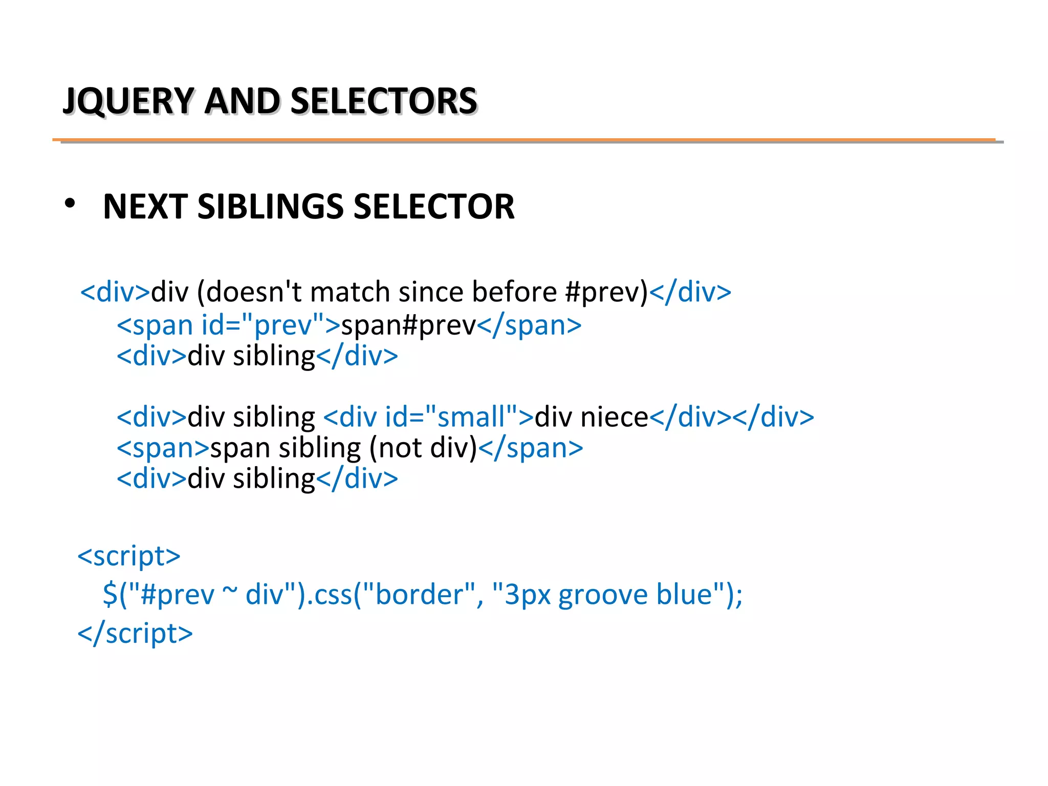 JQUERY AND SELECTORS
• NEXT SIBLINGS SELECTOR
<div>div (doesn't match since before #prev)</div>
<span id="prev">span#prev</span>
<div>div sibling</div>
<div>div sibling <div id="small">div niece</div></div>
<span>span sibling (not div)</span>
<div>div sibling</div>
<script>
$("#prev ~ div").css("border", "3px groove blue");
</script>

 