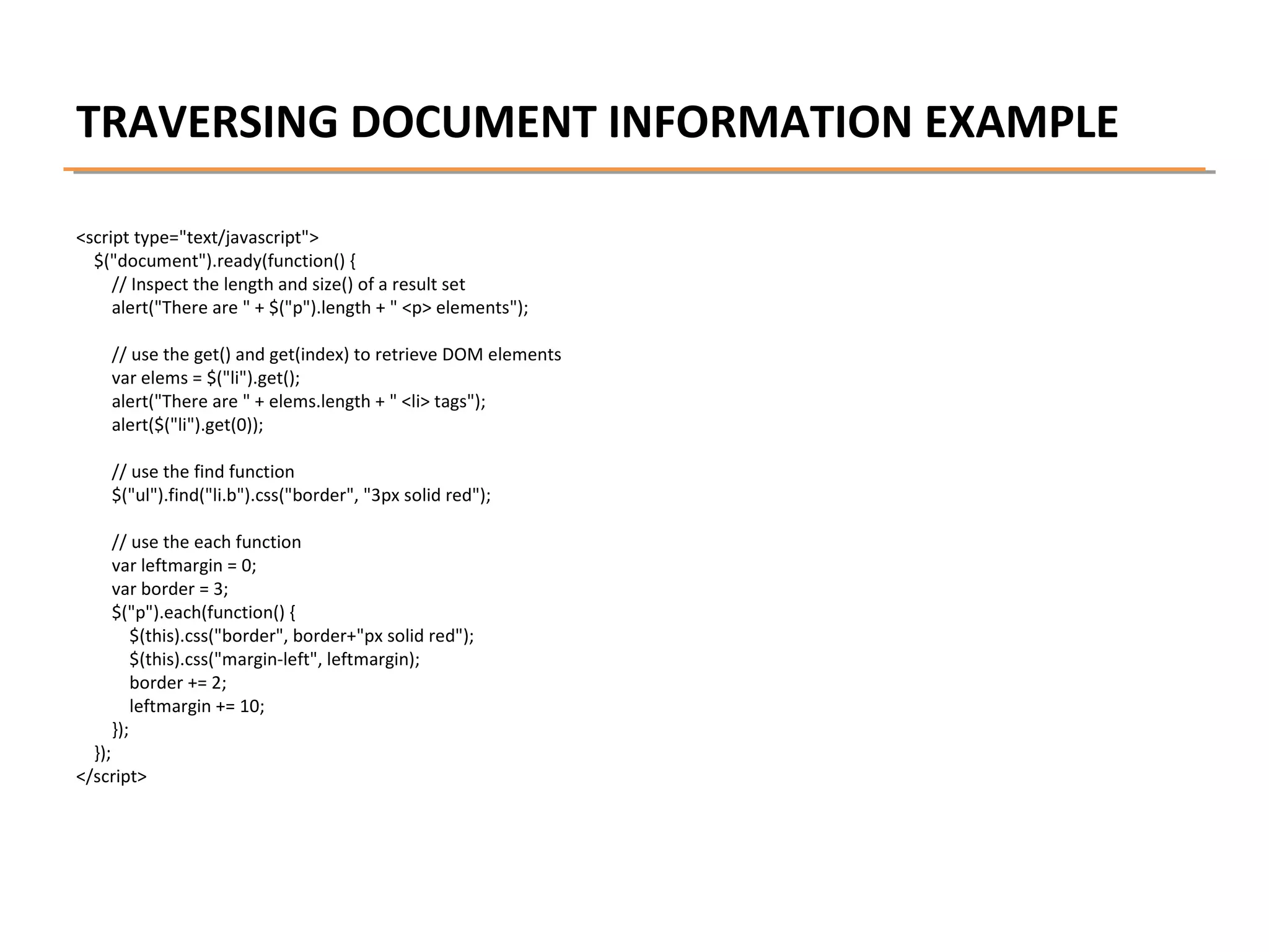 TRAVERSING DOCUMENT INFORMATION EXAMPLE
<script type="text/javascript">
$("document").ready(function() {
// Inspect the length and size() of a result set
alert("There are " + $("p").length + " <p> elements");
// use the get() and get(index) to retrieve DOM elements
var elems = $("li").get();
alert("There are " + elems.length + " <li> tags");
alert($("li").get(0));
// use the find function
$("ul").find("li.b").css("border", "3px solid red");
// use the each function
var leftmargin = 0;
var border = 3;
$("p").each(function() {
$(this).css("border", border+"px solid red");
$(this).css("margin-left", leftmargin);
border += 2;
leftmargin += 10;
});

});
</script>

 