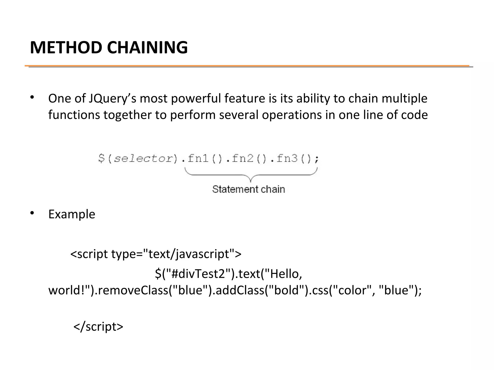 METHOD CHAINING
•

One of JQuery’s most powerful feature is its ability to chain multiple
functions together to perform several operations in one line of code

•

Example
<script type="text/javascript">
$("#divTest2").text("Hello,
world!").removeClass("blue").addClass("bold").css("color", "blue");
</script>

 