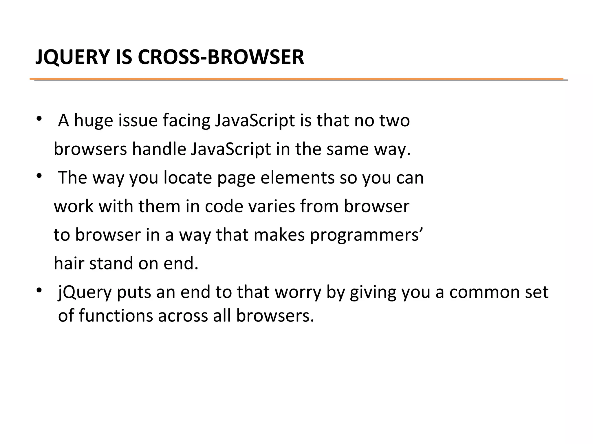 JQUERY IS CROSS-BROWSER
• A huge issue facing JavaScript is that no two
browsers handle JavaScript in the same way.
• The way you locate page elements so you can
work with them in code varies from browser
to browser in a way that makes programmers’
hair stand on end.
• jQuery puts an end to that worry by giving you a common set
of functions across all browsers.

 