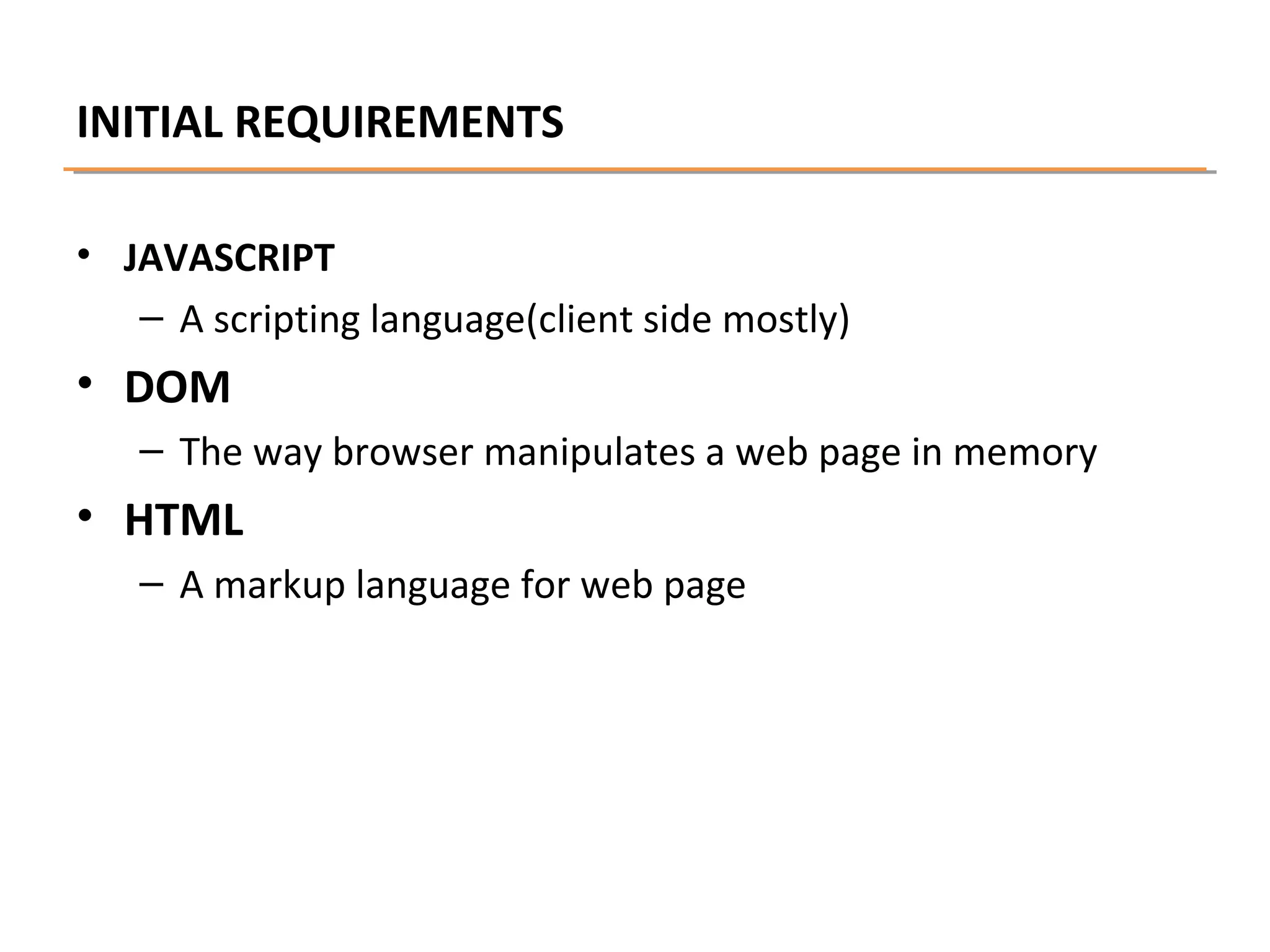 INITIAL REQUIREMENTS
• JAVASCRIPT
– A scripting language(client side mostly)

• DOM
– The way browser manipulates a web page in memory

• HTML
– A markup language for web page

 