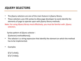 JQUERY SELECTORS
•
•

The jQuery selectors are one of the main feature in jQuery library.
These selectors uses CSS syntax to allow page developer to easily identify the
elements of page to operate upon with jQuery library methods.
Note: For using JQuery library most effectively, you must be familiar with jQuery
selectors.
Syntax pattern of jQuery selector :
$(selector).methodName();
• The selector is a string expression that identify the element on which the method
has to be implemented.
•

Examples
$("p").click();
$("p").hide();

 