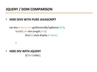 JQUERY / DOM COMPARISON
• HIDE DIVS WITH PURE JAVASCRIPT
var divs = document.getElementByTagName('div');
for(i=0 ; i<=divs.length; i++){
Divs[ i ].style.display = 'none';
}

• HIDE DIV WITH JQUERY
$(‘div’).hide();

 