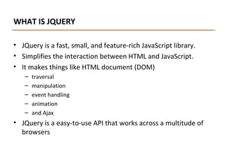 WHAT IS JQUERY
• JQuery is a fast, small, and feature-rich JavaScript library.
• Simplifies the interaction between HTML and JavaScript.
• It makes things like HTML document (DOM)
–
–
–
–
–

traversal
manipulation
event handling
animation
and Ajax

• JQuery is a easy-to-use API that works across a multitude of
browsers

 