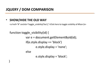 JQUERY / DOM COMPARISON
• SHOW/HIDE THE OLD WAY
<a href="#" onclick="toggle_visibility('foo');">Click here to toggle visibility of #foo</a>

function toggle_visibility(id) {
var e = document.getElementById(id);
if(e.style.display == 'block')
e.style.display = 'none';
else
e.style.display = 'block';
}

 