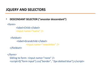 JQUERY AND SELECTORS
•

DESCENDANT SELECTOR (“ancestor descendant”)
<form>

<label>Child:</label>
<input name="name" />

<fieldset>
<label>Grandchild:</label>
<input name="newsletter" />
</fieldset>
</form>
Sibling to form: <input name="none" />
<script>$("form input").css("border", "2px dotted blue");</script>

 