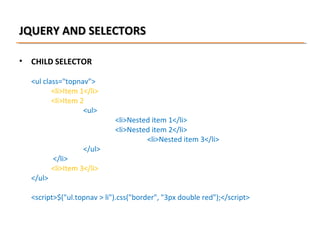 JQUERY AND SELECTORS
•

CHILD SELECTOR
<ul class="topnav">
<li>Item 1</li>
<li>Item 2
<ul>

</ul>

</ul>

<li>Nested item 1</li>
<li>Nested item 2</li>
<li>Nested item 3</li>

</li>
<li>Item 3</li>

<script>$("ul.topnav > li").css("border", "3px double red");</script>

 