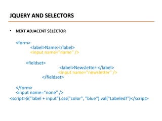 JQUERY AND SELECTORS
•

NEXT ADJACENT SELECTOR

<form>
<label>Name:</label>
<input name="name" />
<fieldset>

<label>Newsletter:</label>
<input name="newsletter" />
</fieldset>

</form>
<input name="none" />
<script>$("label + input").css("color", "blue").val("Labeled!")</script>

 