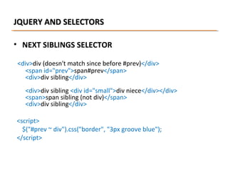 JQUERY AND SELECTORS
• NEXT SIBLINGS SELECTOR
<div>div (doesn't match since before #prev)</div>
<span id="prev">span#prev</span>
<div>div sibling</div>
<div>div sibling <div id="small">div niece</div></div>
<span>span sibling (not div)</span>
<div>div sibling</div>
<script>
$("#prev ~ div").css("border", "3px groove blue");
</script>

 