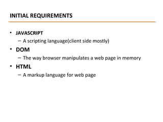 INITIAL REQUIREMENTS
• JAVASCRIPT
– A scripting language(client side mostly)

• DOM
– The way browser manipulates a web page in memory

• HTML
– A markup language for web page

 