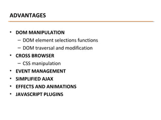 ADVANTAGES
• DOM MANIPULATION
– DOM element selections functions
– DOM traversal and modification
• CROSS BROWSER
– CSS manipulation
• EVENT MANAGEMENT
• SIMPLIFIED AJAX
• EFFECTS AND ANIMATIONS
• JAVASCRIPT PLUGINS

 