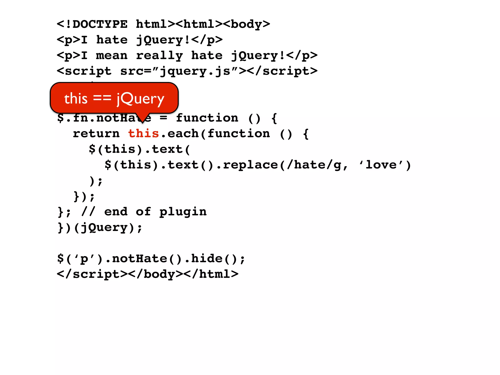 <!DOCTYPE html><html><body>
<p>I hate jQuery!</p>
<p>I mean really hate jQuery!</p>
<script src=”jquery.js”></script>
<script>
 this == jQuery
(function ($) {
$.fn.notHate = function () {
  return this.each(function () {
     $(this).text(
        $(this).text().replace(/hate/g, ‘love’)
     );
  });
}; // end of plugin
})(jQuery);

$(‘p’).notHate().hide();
</script></body></html>
 
