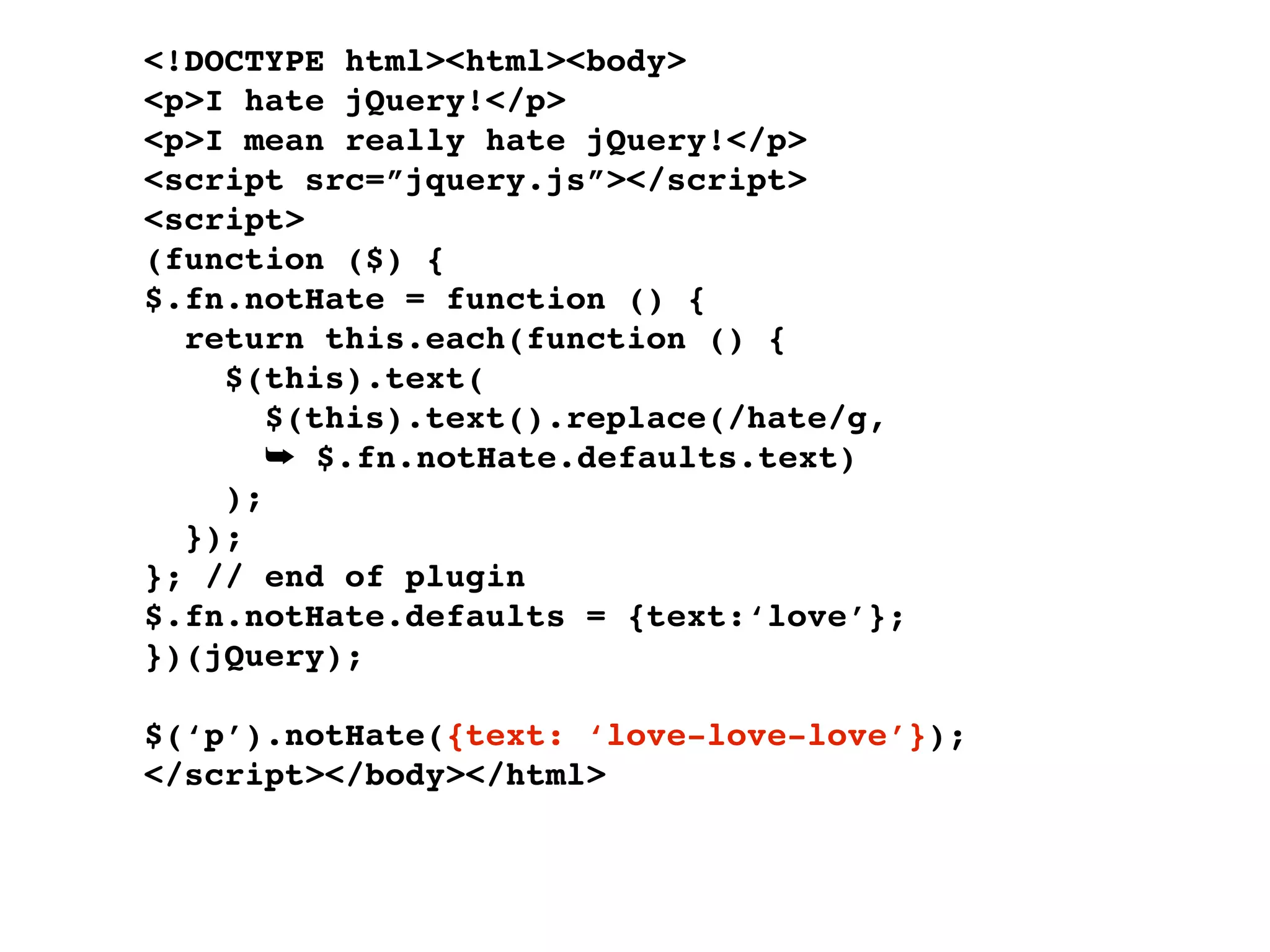 <!DOCTYPE html><html><body>
<p>I hate jQuery!</p>
<p>I mean really hate jQuery!</p>
<script src=”jquery.js”></script>
<script>
(function ($) {
$.fn.notHate = function () {
  return this.each(function () {
    $(this).text(
       $(this).text().replace(/hate/g,
       ➥ $.fn.notHate.defaults.text)
    );
  });
}; // end of plugin
$.fn.notHate.defaults = {text:‘love’};
})(jQuery);

$(‘p’).notHate({text: ‘love-love-love’});
</script></body></html>
 